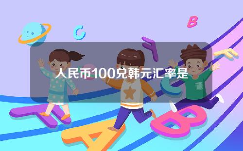 人民币100兑韩元汇率是多少人民币汇率(100人民币兑换韩元是多少)