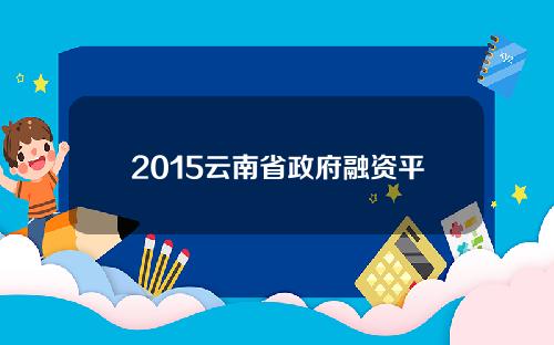 2015云南省政府融资平台名单(云南省投融资平台)