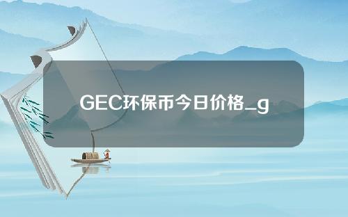 GEC环保币今日价格_gec环保币最新价格走势